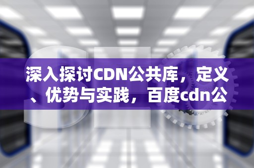 深入探讨CDN公共库，定义、优势与实践，百度cdn公共库