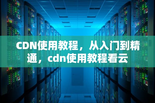 CDN使用教程，从入门到精通，cdn使用教程看云