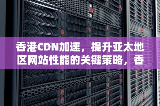 香港CDN加速，提升亚太地区网站性能的关键策略，香港cdn加速免备案