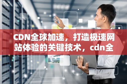 CDN全球加速，打造极速网站体验的关键技术，cdn全球加速和国内加速