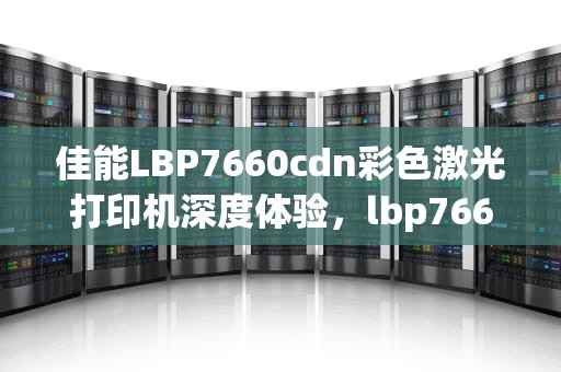 佳能LBP7660cdn彩色激光打印机深度体验，lbp7660cdn驱动