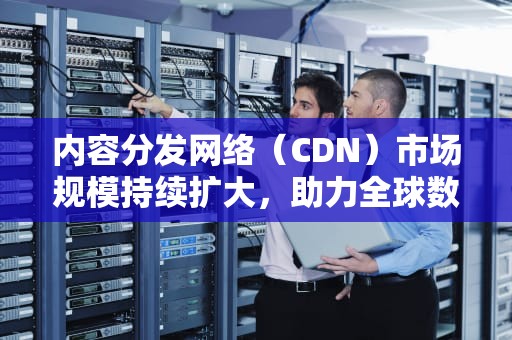 内容分发网络（CDN）市场规模持续扩大，助力全球数字化发展，cdn市场份额