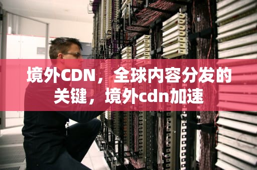 境外CDN，全球内容分发的关键，境外cdn加速