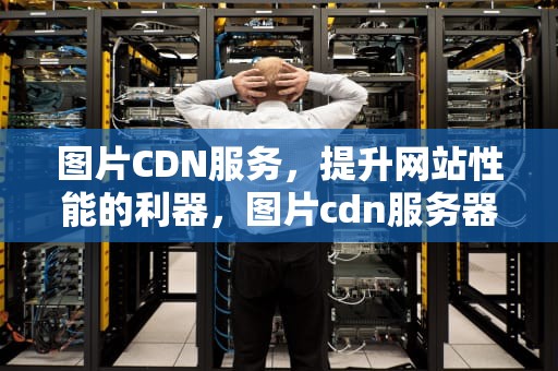 图片CDN服务，提升网站性能的利器，图片cdn服务器架设