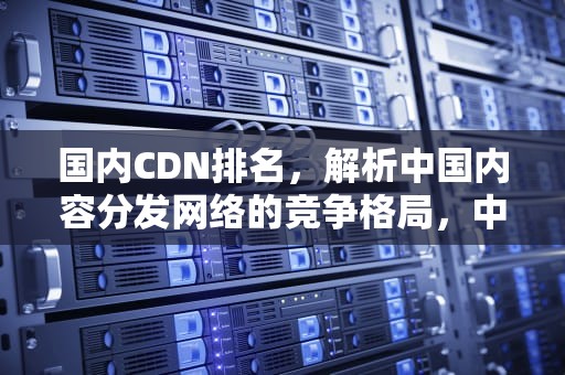 国内CDN排名，解析中国内容分发网络的竞争格局，中国cdn排名