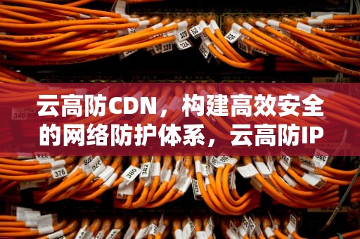 云高防CDN，构建高效安全的网络防护体系，云高防IP价格