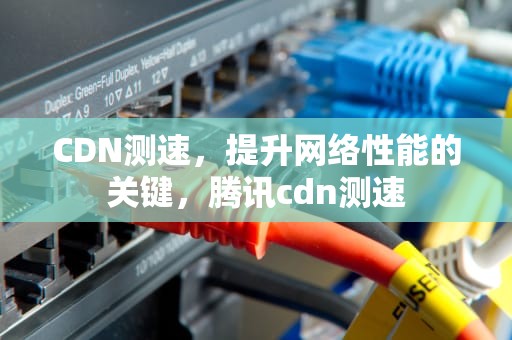 CDN测速，提升网络性能的关键，腾讯cdn测速