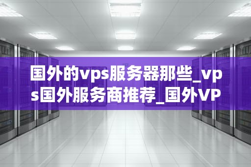 国外的vps服务器那些_vps国外服务商推荐_国外VPS服务器的选择与比较