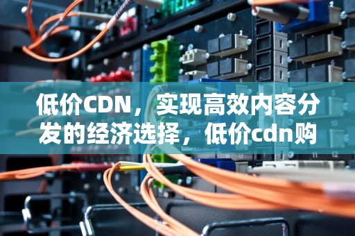 低价CDN，实现高效内容分发的经济选择，低价cdn购买