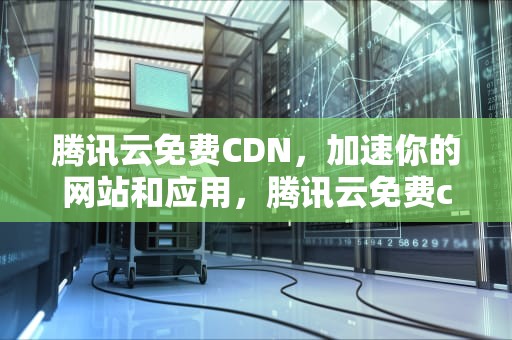 腾讯云免费CDN，加速你的网站和应用，腾讯云免费cdn加速