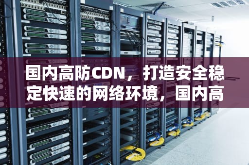 国内高防CDN，打造安全稳定快速的网络环境，国内高防cdn哪个好