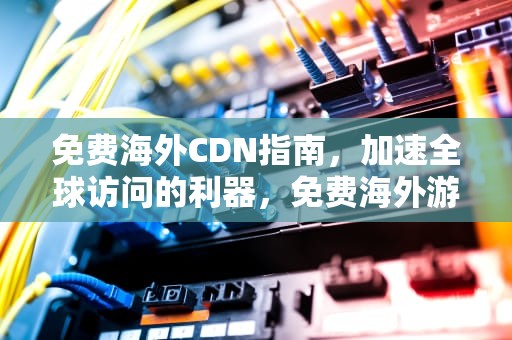 免费海外CDN指南，加速全球访问的利器，免费海外游戏加速器