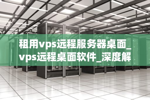 租用vps远程服务器桌面_vps远程桌面软件_深度解析租用VPS远程服务器桌面的全方位应用