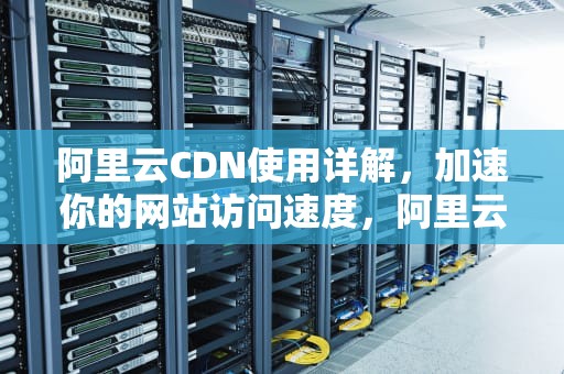 阿里云CDN使用详解，加速你的网站访问速度，阿里云cdn怎么用