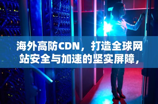 海外高防CDN，打造全球网站安全与加速的坚实屏障，海外高防cdn推荐vaicdn