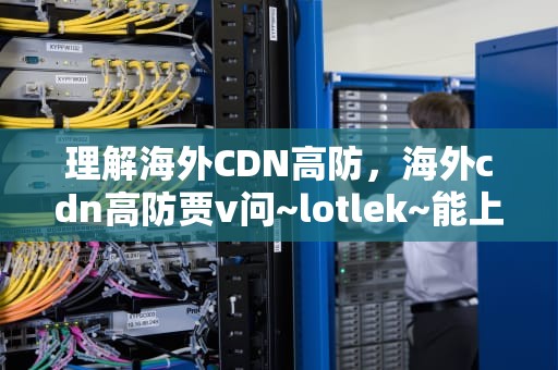 理解海外CDN高防，海外cdn高防贾v问~lotlek~能上词