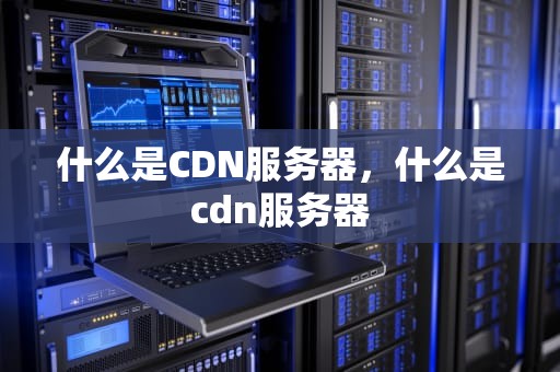 什么是CDN服务器，什么是cdn服务器