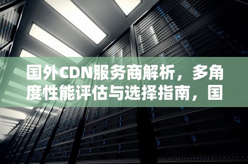 国外CDN服务商解析，多角度性能评估与选择指南，国外知名cdn服务商
