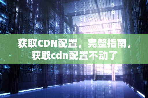 获取CDN配置，完整指南，获取cdn配置不动了
