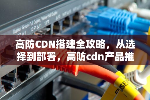 高防CDN搭建全攻略，从选择到部署，高防cdn产品推荐