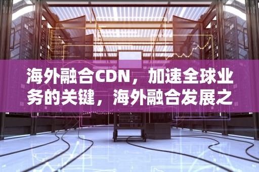 海外融合CDN，加速全球业务的关键，海外融合发展之路