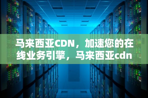 马来西亚CDN，加速您的在线业务引擎，马来西亚cdn市场现状