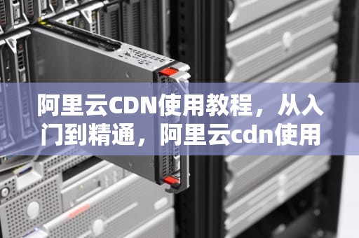 阿里云CDN使用教程，从入门到精通，阿里云cdn使用教程视频