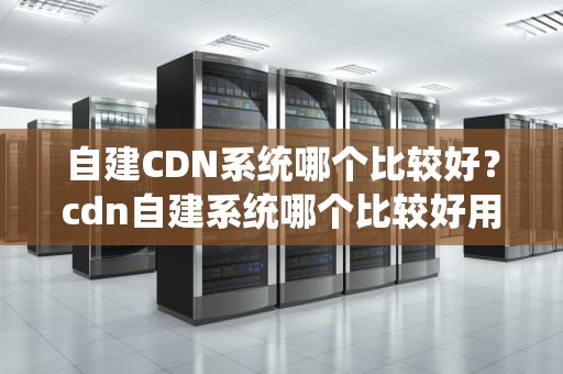 自建CDN系统哪个比较好？cdn自建系统哪个比较好用
