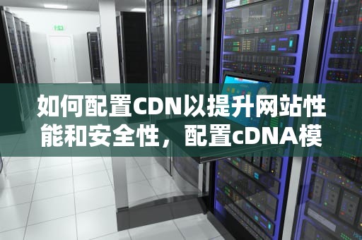 如何配置CDN以提升网站性能和安全性，配置cDNA模板的反应体系