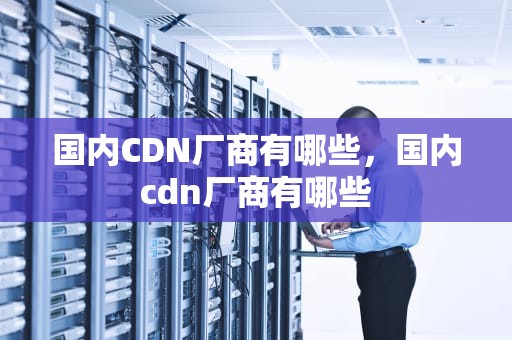 国内CDN厂商有哪些，国内cdn厂商有哪些