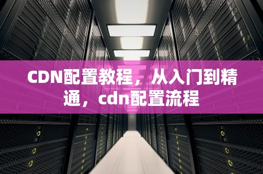 CDN配置教程，从入门到精通，cdn配置流程