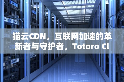 猫云CDN，互联网加速的革新者与守护者，Totoro Cloud 龙猫云
