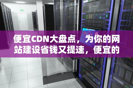 便宜CDN大盘点，为你的网站建设省钱又提速，便宜的cdn加速
