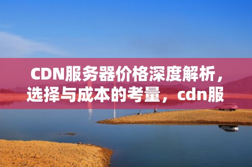 CDN服务器价格深度解析，选择与成本的考量，cdn服务器多少钱