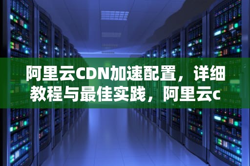 阿里云CDN加速配置，详细教程与最佳实践，阿里云cdn加速配置教程