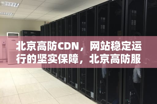 北京高防CDN，网站稳定运行的坚实保障，北京高防服务器