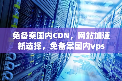 免备案国内CDN，网站加速新选择，免备案国内vps
