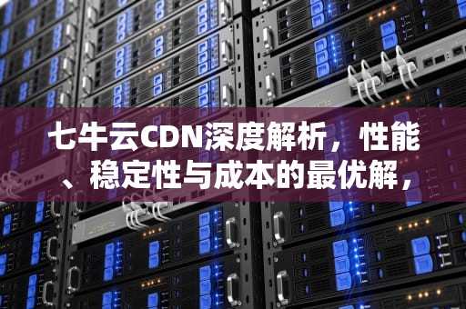 七牛云CDN深度解析，性能、稳定性与成本的最优解，七牛云cdn怎么样好用吗
