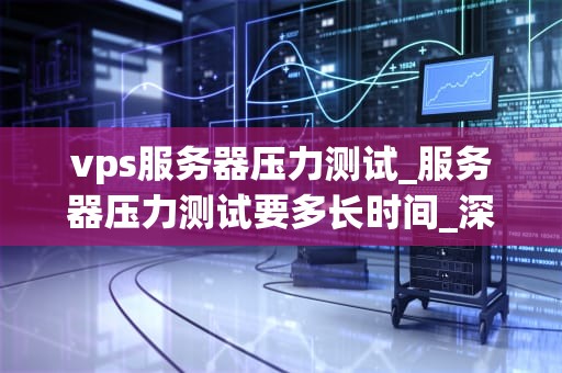 vps服务器压力测试_服务器压力测试要多长时间_深入理解与实践VPS服务器压力测试