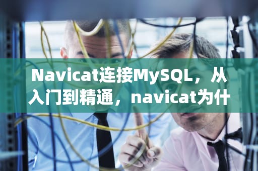 Navicat连接MySQL，从入门到精通，navicat为什么连接不了MySQL