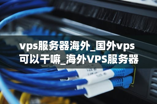 vps服务器海外_国外vps 可以干嘛_海外VPS服务器的优势与选择策略
