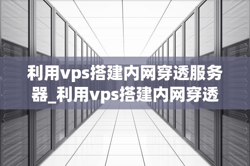 利用vps搭建内网穿透服务器_利用vps搭建内网穿透服务器的软件_利用VPS搭建内网穿透服务器的全面指南