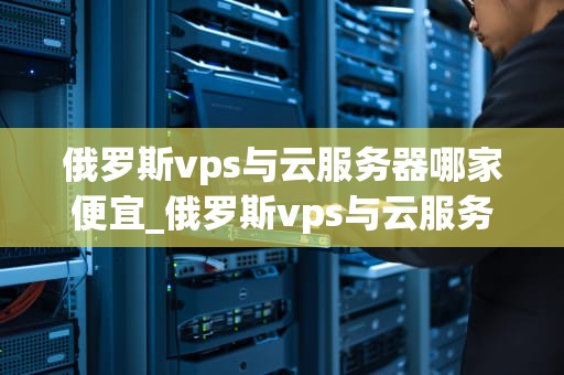 俄罗斯vps与云服务器哪家便宜_俄罗斯vps与云服务器哪家便宜_俄罗斯VPS与云服务器的性价比分析