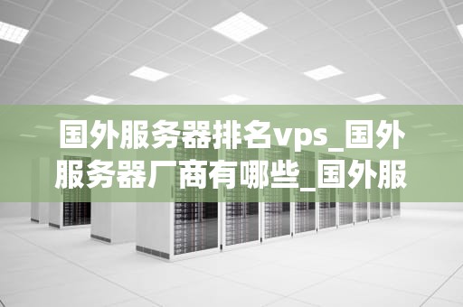 国外服务器排名vps_国外服务器厂商有哪些_国外服务器排名VPS：深入剖析与选择指南