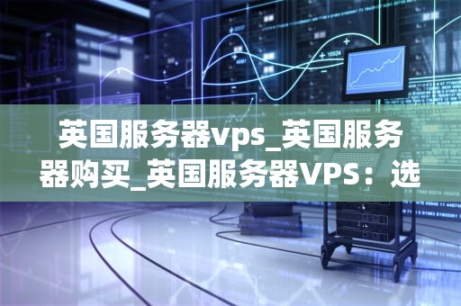 英国服务器vps_英国服务器购买_英国服务器VPS：选择与优化的关键