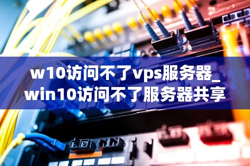 w10访问不了vps服务器_win10访问不了服务器共享_Windows 10无法访问VPS服务器的解决方案