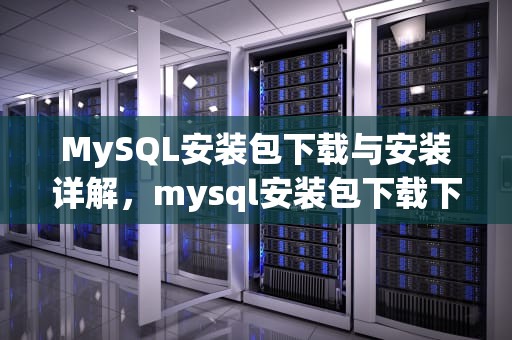 MySQL安装包下载与安装详解，mysql安装包下载下来后怎么安装