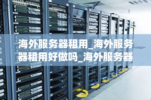 海外服务器租用_海外服务器租用好做吗_海外服务器租用：优势、选择与注意事项