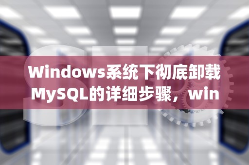 Windows系统下彻底卸载MySQL的详细步骤，windows卸载mysql5.7