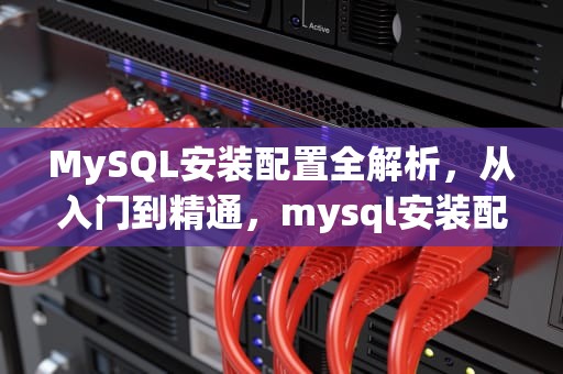 MySQL安装配置全解析，从入门到精通，mysql安装配置教程